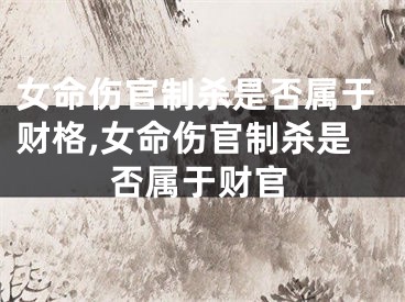 女命伤官制杀是否属于财格,女命伤官制杀是否属于财官