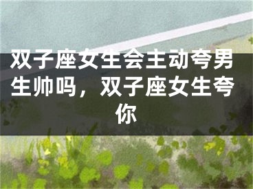 双子座女生会主动夸男生帅吗，双子座女生夸你