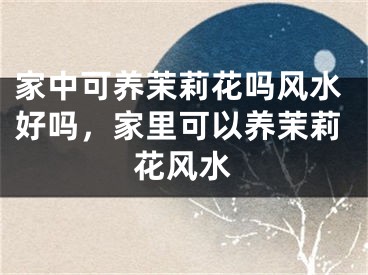 家中可养茉莉花吗风水好吗,家里可以养茉莉花风水