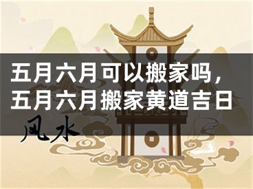 五月六月可以搬家吗，五月六月搬家黄道吉日