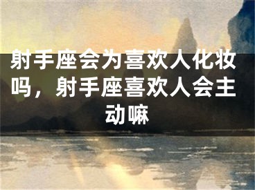 射手座会为喜欢人化妆吗，射手座喜欢人会主动嘛