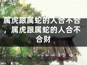 属虎跟属蛇的人合不合，属虎跟属蛇的人合不合财