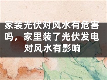家装光伏对风水有危害吗，家里装了光伏发电对风水有影响