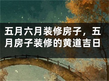 五月六月装修房子，五月房子装修的黄道吉日