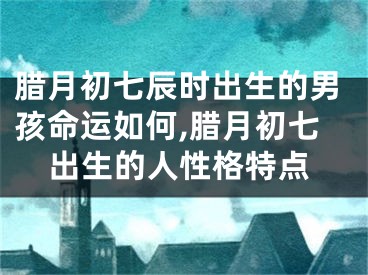 腊月初七辰时出生的男孩命运如何,腊月初七出生的人性格特点
