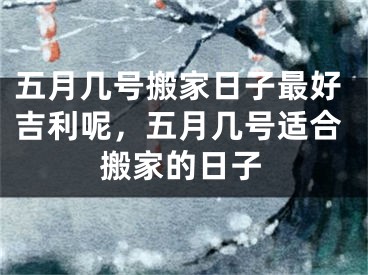 五月几号搬家日子最好吉利呢，五月几号适合搬家的日子
