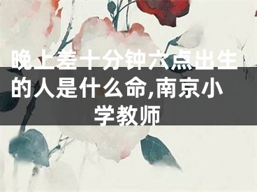 晚上差十分钟六点出生的人是什么命,南京小学教师