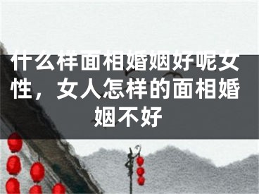 什么样面相婚姻好呢女性，女人怎样的面相婚姻不好