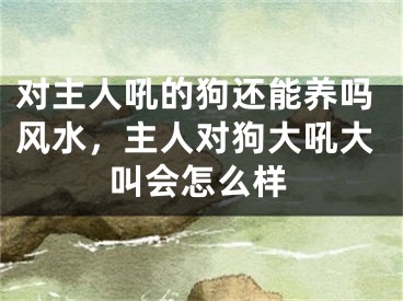 对主人吼的狗还能养吗风水，主人对狗大吼大叫会怎么样