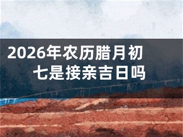2026年农历腊月初七是接亲吉日吗