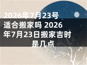 2026年7月23号适合搬家吗 2026年7月23日搬家吉时是几点