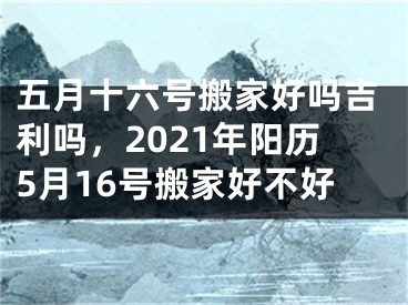 五月十六号搬家好吗吉利吗，2021年阳历5月16号搬家好不好