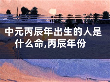中元丙辰年出生的人是什么命,丙辰年份