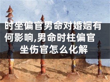 时坐偏官男命对婚姻有何影响,男命时柱偏官坐伤官怎么化解