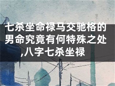 七杀坐命禄马交驰格的男命究竟有何特殊之处,八字七杀坐禄