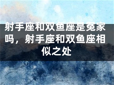 射手座和双鱼座是冤家吗，射手座和双鱼座相似之处