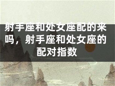 射手座和处女座配的来吗，射手座和处女座的配对指数