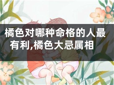 橘色对哪种命格的人最有利,橘色大忌属相