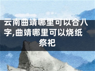 云南曲靖哪里可以合八字,曲靖哪里可以烧纸祭祀