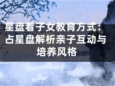 星盘看子女教育方式：占星盘解析亲子互动与培养风格
