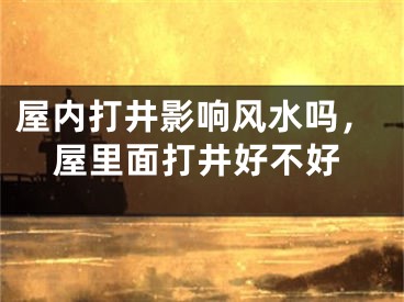 屋内打井影响风水吗，屋里面打井好不好