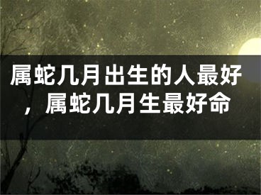 属蛇几月出生的人最好，属蛇几月生最好命