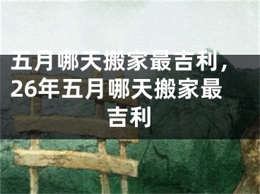 五月哪天搬家最吉利，26年五月哪天搬家最吉利