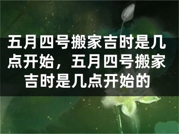 五月四号搬家吉时是几点开始，五月四号搬家吉时是几点开始的