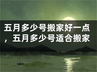 五月多少号搬家好一点，五月多少号适合搬家