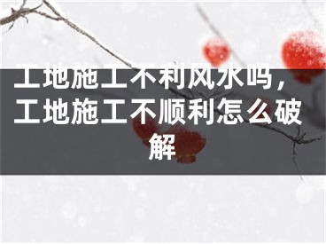 工地施工不利风水吗，工地施工不顺利怎么破解