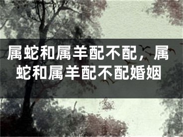 属蛇和属羊配不配,属蛇和属羊配不配婚姻