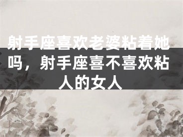 射手座喜欢老婆粘着她吗，射手座喜不喜欢粘人的女人