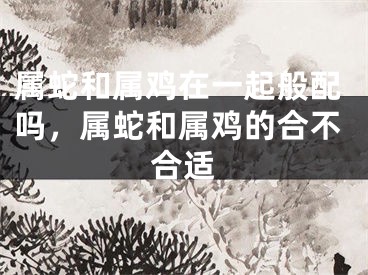 属蛇和属鸡在一起般配吗，属蛇和属鸡的合不合适