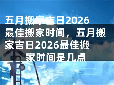 五月搬家吉日2026最佳搬家时间，五月搬家吉日2026最佳搬家时间是几点