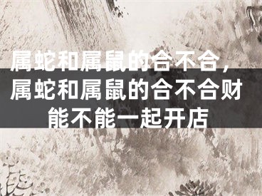属蛇和属鼠的合不合，属蛇和属鼠的合不合财能不能一起开店