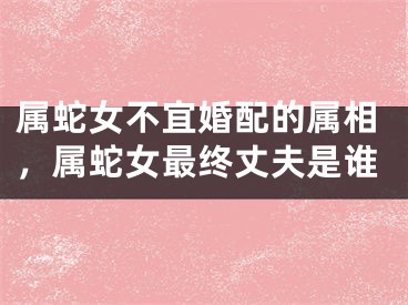 属蛇女不宜婚配的属相,属蛇女最终丈夫是谁