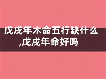 戊戌年木命五行缺什么,戊戌年命好吗