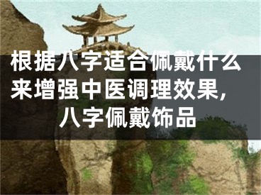根据八字适合佩戴什么来增强中医调理效果,八字佩戴饰品