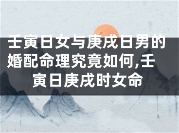 壬寅日女与庚戌日男的婚配命理究竟如何,壬寅日庚戌时女命