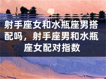 射手座女和水瓶座男搭配吗，射手座男和水瓶座女配对指数