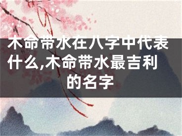 木命带水在八字中代表什么,木命带水最吉利的名字