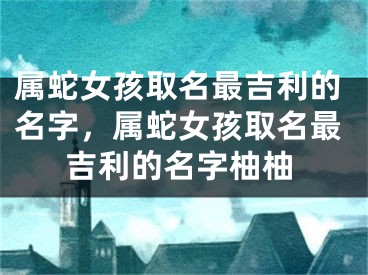 属蛇女孩取名最吉利的名字，属蛇女孩取名最吉利的名字柚柚