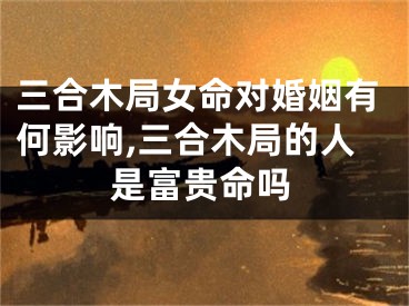 三合木局女命对婚姻有何影响,三合木局的人是富贵命吗