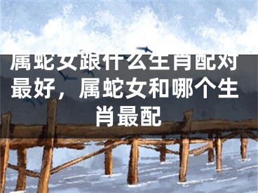 属蛇女跟什么生肖配对最好，属蛇女和哪个生肖最配