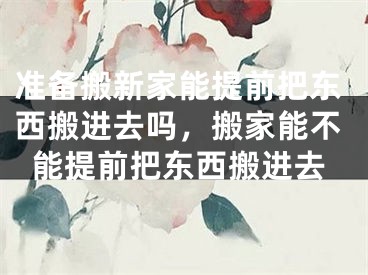 准备搬新家能提前把东西搬进去吗，搬家能不能提前把东西搬进去