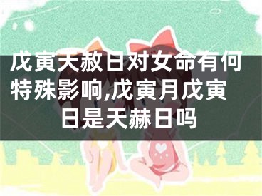 戊寅天赦日对女命有何特殊影响,戊寅月戊寅日是天赫日吗