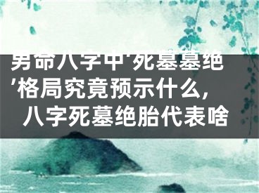 男命八字中‘死墓墓绝’格局究竟预示什么,八字死墓绝胎代表啥