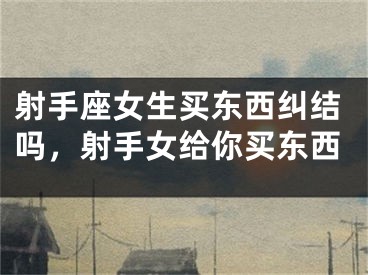 射手座女生买东西纠结吗，射手女给你买东西