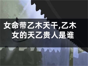 女命带乙木天干,乙木女的天乙贵人是谁