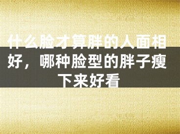 什么脸才算胖的人面相好，哪种脸型的胖子瘦下来好看